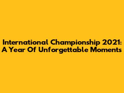 International Championship 2021: A Year Of Unforgettable Moments