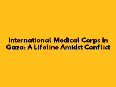 International Medical Corps In Gaza: A Lifeline Amidst Conflict