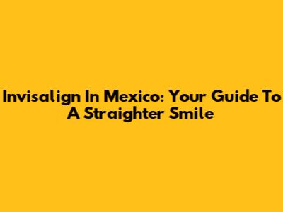 Invisalign In Mexico: Your Guide To A Straighter Smile