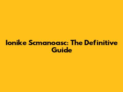 Ionike Scmanoasc: The Definitive Guide