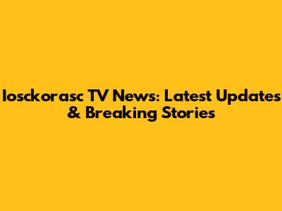 Iosckorasc TV News: Latest Updates & Breaking Stories