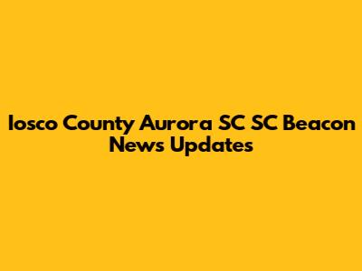 Iosco County Aurora SC SC Beacon News Updates