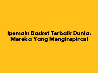 Ipemain Basket Terbaik Dunia: Mereka Yang Menginspirasi