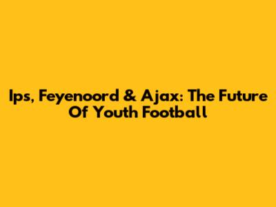 Ips, Feyenoord & Ajax: The Future Of Youth Football