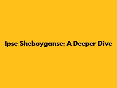 Ipse Sheboyganse: A Deeper Dive