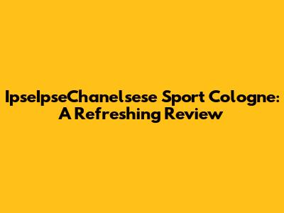 IpseIpseChanelsese Sport Cologne: A Refreshing Review