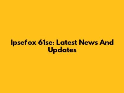 Ipsefox 61se: Latest News And Updates