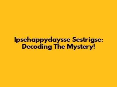 Ipsehappydaysse Sestrigse: Decoding The Mystery!