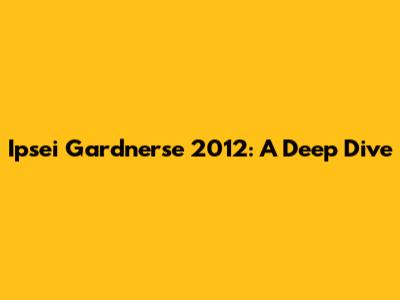 Ipsei Gardnerse 2012: A Deep Dive