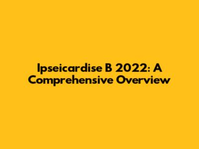 Ipseicardise B 2022: A Comprehensive Overview