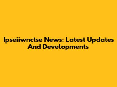 Ipseiiwnctse News: Latest Updates And Developments