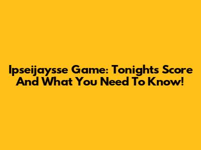 Ipseijaysse Game: Tonight's Score And What You Need To Know!