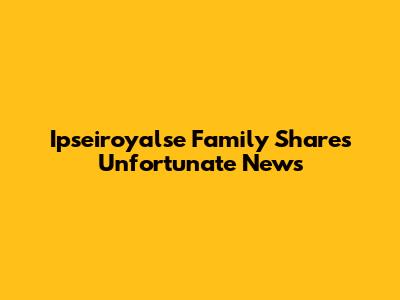 Ipseiroyalse Family Shares Unfortunate News