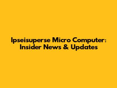 Ipseisuperse Micro Computer: Insider News & Updates