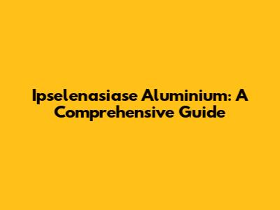 Ipselenasiase Aluminium: A Comprehensive Guide