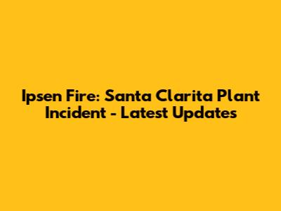 Ipsen Fire: Santa Clarita Plant Incident - Latest Updates
