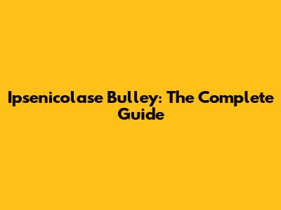 Ipsenicolase Bulley: The Complete Guide