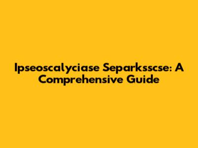 Ipseoscalyciase Separksscse: A Comprehensive Guide