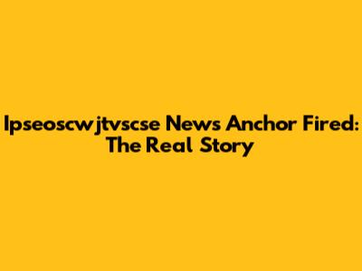 Ipseoscwjtvscse News Anchor Fired: The Real Story