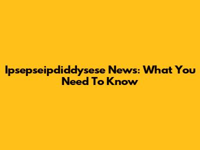 Ipsepseipdiddysese News: What You Need To Know