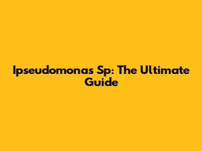 Ipseudomonas Sp: The Ultimate Guide