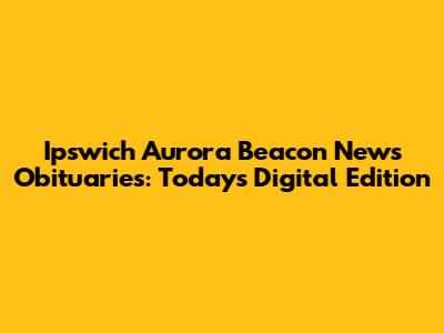 Ipswich Aurora Beacon News Obituaries: Today's Digital Edition