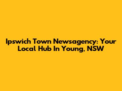 Ipswich Town Newsagency: Your Local Hub In Young, NSW