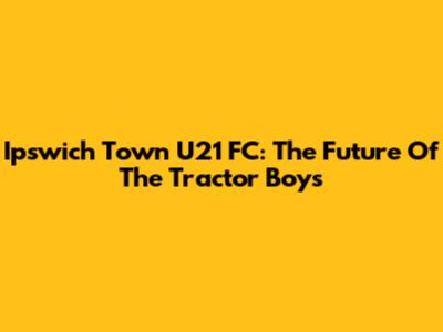 Ipswich Town U21 FC: The Future Of The Tractor Boys