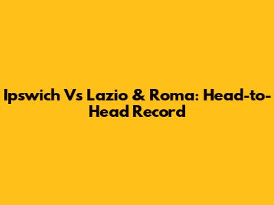 Ipswich Vs Lazio & Roma: Head-to-Head Record