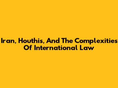 Iran, Houthis, And The Complexities Of International Law