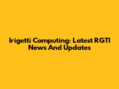Irigetti Computing: Latest RGTI News And Updates