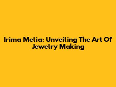 Irima Melia: Unveiling The Art Of Jewelry Making