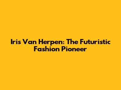 Iris Van Herpen: The Futuristic Fashion Pioneer