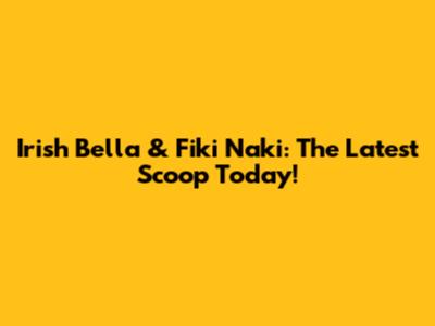 Irish Bella & Fiki Naki: The Latest Scoop Today!