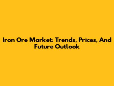 Iron Ore Market: Trends, Prices, And Future Outlook
