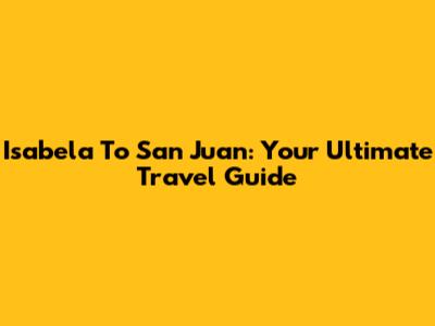 Isabela To San Juan: Your Ultimate Travel Guide