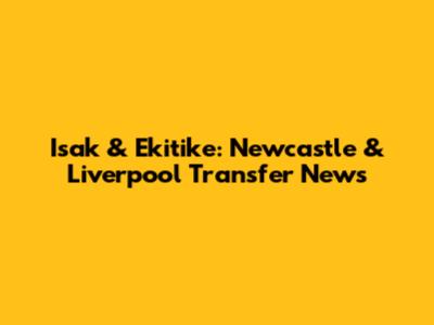 Isak & Ekitike: Newcastle & Liverpool Transfer News