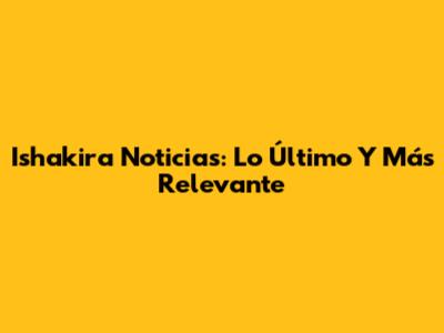 Ishakira Noticias: Lo Último Y Más Relevante
