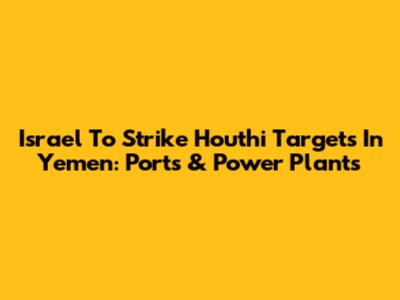 Israel To Strike Houthi Targets In Yemen: Ports & Power Plants