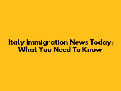 Italy Immigration News Today: What You Need To Know