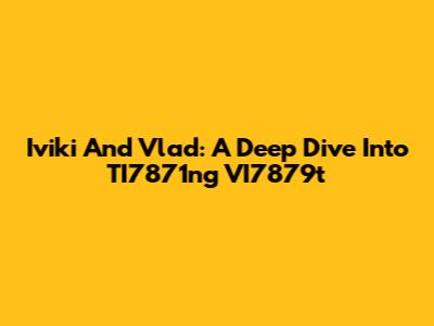 Iviki And Vlad: A Deep Dive Into TI7871ng VI7879t