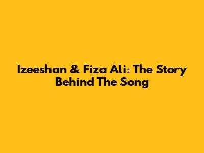 Izeeshan & Fiza Ali: The Story Behind The Song