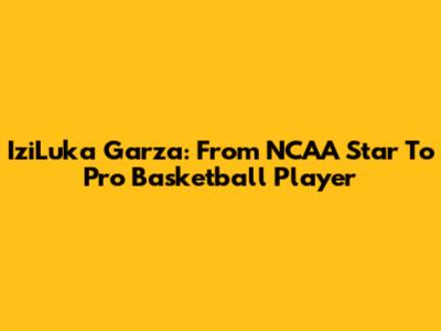 IziLuka Garza: From NCAA Star To Pro Basketball Player