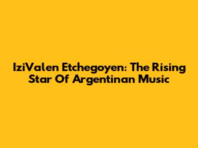 IziValen Etchegoyen: The Rising Star Of Argentinan Music