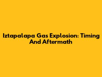 Iztapalapa Gas Explosion: Timing And Aftermath