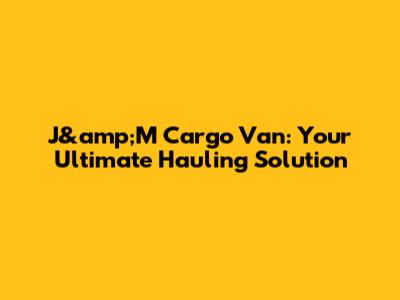 J&amp;M Cargo Van: Your Ultimate Hauling Solution