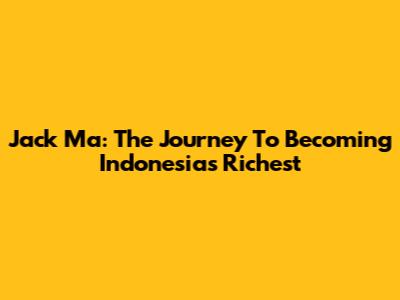 Jack Ma: The Journey To Becoming Indonesia's Richest