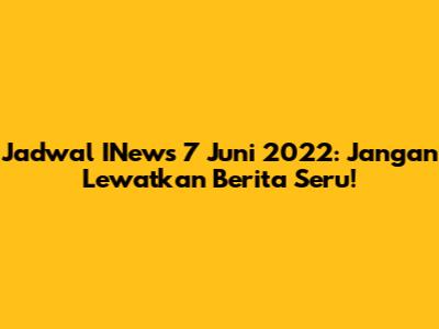 Jadwal INews 7 Juni 2022: Jangan Lewatkan Berita Seru!