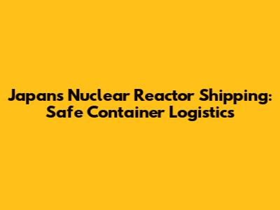 Japan's Nuclear Reactor Shipping: Safe Container Logistics