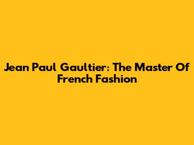 Jean Paul Gaultier: The Master Of French Fashion